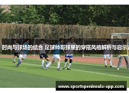 时尚与球场的结合 足球帅哥球星的穿搭风格解析与启示
