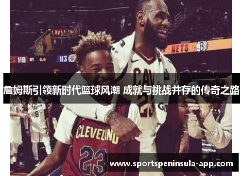 詹姆斯引领新时代篮球风潮 成就与挑战并存的传奇之路